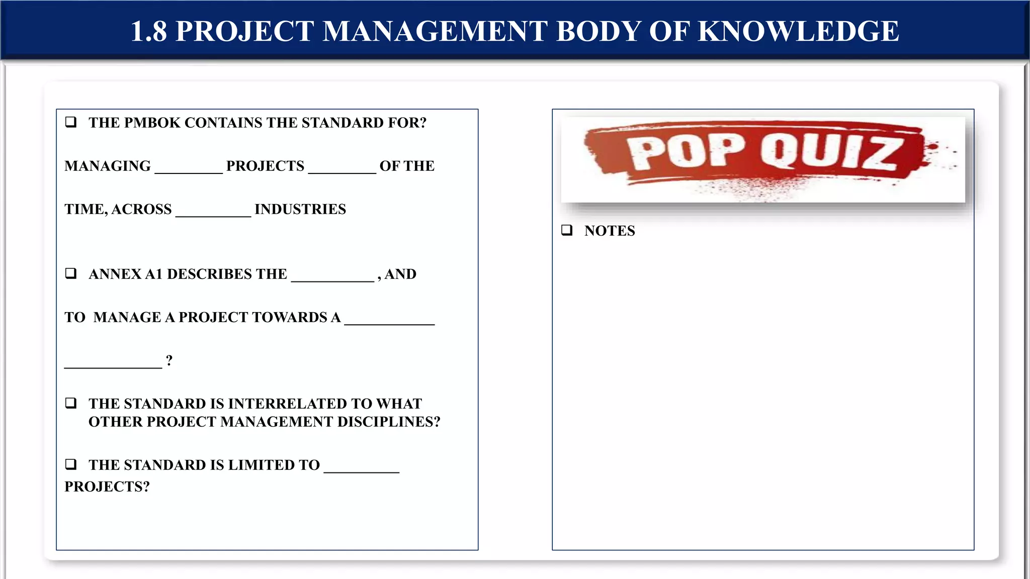  THE PMBOK CONTAINS THE STANDARD FOR?
MANAGING _________ PROJECTS _________ OF THE
TIME, ACROSS __________ INDUSTRIES
 ANNEX A1 DESCRIBES THE ___________ , AND
TO MANAGE A PROJECT TOWARDS A ____________
_____________ ?
 THE STANDARD IS INTERRELATED TO WHAT
OTHER PROJECT MANAGEMENT DISCIPLINES?
 THE STANDARD IS LIMITED TO __________
PROJECTS?
 NOTES
1.8 PROJECT MANAGEMENT BODY OF KNOWLEDGE
 