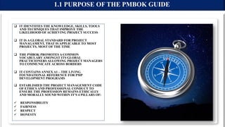  IT IDENTIFIES THE KNOWLEDGE, SKILLS, TOOLS
AND TECHNIQUES THAT IMPROVE THE
LIKELIHOOD OF ACHIEVING PROJECT SUCCESS
 IT IS A GLOBAL STANDARD FOR PROJECT
MANAGAMENT, THAT IS APPLICABLE TO MOST
PROJECTS, MOST OF THE TIME
 THE PMBOK PROMOTES A COMMON
VOCABULARY AMONGST ITS GLOBAL
PRACTICIONERS ALLOWING PROJECT MANAGERS
TO COMMUNICATE ACROSS BORDERS
 IT CONTAINS ANNEX A1 – THE LIVING
FOUNDATIONAL REFERENCE FOR PMP
DEVELOPMENT PROGRAMS
 ESTABLISHED THE PROJECT MANAGEMENT CODE
OF ETHICS AND PROFESSIONAL CONDUCT TO
ENSURE THE PROFESSION REMAINS ETHICALLY
AND MORALLY SOUND WITHIN IT’S 4 PILLARS OF:
 RESPONSIBILITY
 FAIRNESS
 RESPECT
 HONESTY
1.1 PURPOSE OF THE PMBOK GUIDE
 