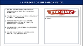  WHAT IS THE PMBOK REFERENCE FOR THE
PROFESSIONAL DEVELOPMENT OF PROJECT
MANAGERS?
 WHAT IS THE VALUE OFA COMMON VOCABULARY
IN PROJECT MANAGEMENT?
 WHY DOES THE PROJECT MANAGEMENT
PROFESSION NEED A CODE OF ETHICS AND
PROFESSIONAL CONDUCT?
 WHAT ARE THE FOUR CENTRAL PILLARS OF THE
CODE OF ETHICS?
 WHAT IS THE DIFFERENCE BETWEEN GOOD
PRACTICE AND BEST PRACTICE?
1.1 PURPOSE OF THE PMBOK GUIDE
 NOTES
 