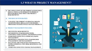  THE APPLICATION OF THE PMBOK’S KNOWLEDGE,
SKILLS, TOOLS, & TECHNIQUES TO PRODUCE
DELIVERABLES THAT MEET THE PROJECT
REQUIREMENTS
 THE ROLE OF INTEGRATION
 UTILIZING THE PMBOK’S (5) PROCESS GROUPS,
(10) KNOWLEDGE AREAS, & (47) TAILORABLE
PROCESSES TO EFFECTIVELY MANAGE PROJECTS
 PROJECT MANAGEMENT INCLUDES:
 IDENTIFYING REQUIREMENTS
 DETERMINING STAKEHOLDER NEEDS,
CONCERNS, EXPECTATIONS, AND PERSONALITIES
 EXERCISING EFFECTIVE COMMUNICATIONS
MANAGEMENT
 RESPONSIVE AND EFFECTIVE STAKEHOLDER
ENGAGEMENT AND MANAGEMENT
 BALANCING THE ENHANCED CONSTRAINTS OF
SCOPE, SCHEDULE, COST, RISK, RESOURCES, AND
QUALITY
 ACHIEVING EFFECTIVE CHANGE MANAGEMENT
1.3 WHAT IS PROJECT MANAGEMENT?
 