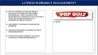 WHY IS IT IMPORTANT FOR THE PROJECT
MANAGER TO UNDERSTAND THE PMBOK
METHODOLOGY, HOW TO EMPLOY THE
METHODOLOGY, AND HOW TO USE IT TO GUIDE A
TEAM AND AN ORGANIZATION TO AN
APPROPRIATE PROJECT ENDING?
 ARE PROJECT CONSTRAINTS LIMITERS OR
BARRIERS?
 WHY DOES PMI PERMIT TAILORING OF THE 47
PMBOK PROCESSES?
 IN WHAT WAYS DOES A PROJECT MANAGER
INTEGRATE WITHIN HIS/HER PROJECT?
 NOTES
1.3 WHAT IS PROJECT MANAGEMENT?
 