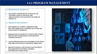 1.4.1 PROGRAM MANAGEMENT
 PROGRAM MANAGEMENT IS:
 REALIZING THE BENEFITS AND LEVEL OF
CONTROL THAT IS FOUND IN THE
SIMULTANEOUS MANAGEMENT OF SIMILAR
PROJECTS
 PROGRAM MANAGEMENT:
 THE PROJECTS WITHIN A PROGRAM ARE
RELATED THROUGH A COMMON OUTCOME OR
COLLECTIVE CAPABILITY
 PROGRAM MANAGEMENT LEADS TO THE TIMELY
RESOLUTION OF RESOURCE CONSTRAINTS
AND/OR CONFLICT
 ALIGNS PROGRAM GOALS AND OBJECTIVES WITH
THE ORGANIZATIONAL STRATEGIC DIRECTION
 RESOLVES ISSUES AND CHANGE MANAGEMENT
DISAGREEMENTS WITHIN A SHARED
GOVERNANCE STRUCTURE
 