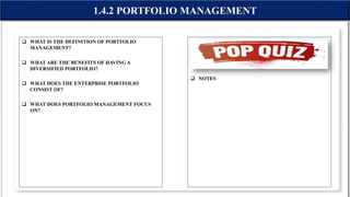  WHAT IS THE DEFINITION OF PORTFOLIO
MANAGEMENT?
 WHAT ARE THE BENEFITS OF HAVING A
DIVERSIFIED PORTFOLIO?
 WHAT DOES THE ENTERPRISE PORTFOLIO
CONSIST OF?
 WHAT DOES PORTFOLIO MANAGEMENT FOCUS
ON?
 NOTES
1.4.2 PORTFOLIO MANAGEMENT
 