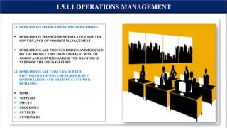  OPERATIONS MANAGEMENT AND OPERATIONS:
 OPERATIONS MANAGEMENT FALLS OUTSIDE THE
GOVERNANCE OF PROJECT MANAGEMENT
 OPERATIONS ARE PROCESS DRIVEN AND FOCUSED
ON THE PRODUCTION OR MANUFACTURING OF
GOODS AND SERVICES AND/OR THE DAY-TO-DAY
NEEDS OF THE ORGANIZATION
 OPERATIONS ARE CONCERNED WITH
CONTINUOUS IMPROVEMENT, RESOURCE
OPTIMIZATION, AND MEETING CUSTOMER
DEMANDS:
 SIPOC
 SUPPLIES
 INPUTS
 PROCESSES
 OUTPUTS
 CUSTOMERS
1.5.1.1 OPERATIONS MANAGEMENT
 