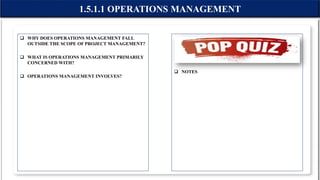  WHY DOES OPERATIONS MANAGEMENT FALL
OUTSIDE THE SCOPE OF PROJECT MANAGEMENT?
 WHAT IS OPERATIONS MANAGEMENT PRIMARILY
CONCERNED WITH?
 OPERATIONS MANAGEMENT INVOLVES?
 NOTES
1.5.1.1 OPERATIONS MANAGEMENT
 