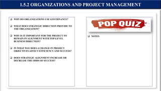 WHY DO ORGANIZATIONS USE GOVERNANCE?
 WHAT DOES STRATEGIC DIRECTION PROVIDE TO
THE ORGANIZATION?
 WHY IS IT IMPORTANT FOR THE PROJECT TO
REMAIN IN ALIGNMENT WITH TOP-LEVEL
BUSINESS DIRECTION?
 IN WHAT WAY DOES A CHANGE IN PROJECT
OBJECTIVES AFFECT EFFICIENCY AND SUCCESS?
 DOES STRATEGIC ALIGNMENT INCREASE OR
DECREASE THE ODDS OF SUCCESS?
 NOTES
1.5.2 ORGANIZATIONS AND PROJECT MANAGEMENT
 