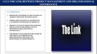  GOVERNANCE:
 PROGRAMS AND PROJECTS ARE UTILIZED TO
ACHIEVE STRATEGIC BUSINESS GOALS
 FORMAL ORGANIZATIONAL GOVERNANCE
CAN IMPOSE CONSTRAINTS ON PROJECTS
 PROJECT SUCCESS IS PARTLY MEASURED BY
THE SUCCESS OF THE PROJECT IN IT’S
RESPONSE TO ORGANIZATIONAL
GOVERNANCE
 THE PROJECT MANAGER MUST BE AWARE OF
THE IMPACT OF CORPORATE OR
ORGANIZATIONAL POLICIES AND
PROCEDURES ON THEIR PROJECTS
1.5.2.2 THE LINK BETWEEN PROJECT MANAGEMENT AND ORGANIZATIONAL
GOVERNANCE
 