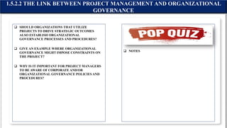  SHOULD ORGANIZATIONS THAT UTILIZE
PROJECTS TO DRIVE STRATEGIC OUTCOMES
ALSO ESTABLISH ORGANIZATIONAL
GOVERNANCE PROCESSES AND PROCEDURES?
 GIVE AN EXAMPLE WHERE ORGANIZATIONAL
GOVERNANCE MIGHT IMPOSE CONSTRAINTS ON
THE PROJECT?
 WHY IS IT IMPORTANT FOR PROJECT MANAGERS
TO BE AWARE OF CORPORATE AND/OR
ORGANIZATIONAL GOVERNANCE POLICIES AND
PROCEDURES?
 NOTES
1.5.2.2 THE LINK BETWEEN PROJECT MANAGEMENT AND ORGANIZATIONAL
GOVERNANCE
 