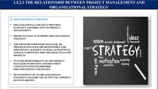  ORGANIZATIONAL STRATEGY
 ORGANIZATIONAL STRATEGY PROVIDES
GUIDANCE AND DIRECTION TO PROJECT
MANAGEMENT
 PROJECTS EXIST TO SUPPORT ORGANIZATIONAL
STRATEGY
 THE SPONSOR, PORTFOLIO MANAGER, OR
PROGRAM MANAGER ARE RESPONSIBLE FOR
IDENTIFYING ALIGMENT AS WELLAS POTENTIAL
CONFLICTS BETWEEN THE STRATEGIC PLAN AND
PROJECTS
 IT IS THE RESPONSIBILITY OF THE PROJECT
MANAGER TO IDENTIFY AND DOCUMENT
CONFLICTS WITH ESTABLISHED
ORGANIZATIONAL STRATEGIES
 DEVELOPMENT OFAN ORGANIZATIONAL
STRATEGY COULD BE THE OUTPUT OFA PROJECT
(SUSTAINABILITY)
1.5.2.3 THE RELATIONSHIP BETWEEN PROJECT MANAGEMENT AND
ORGANIZATIONAL STRATEGY
 