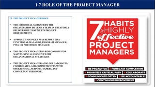  THE PROJECT MANAGER ROLE
 THE INDIVIDUAL ASSIGNED BY THE
ORGANIZATION TO LEAD A TEAM IN CREATING A
DELIVERABLE THAT MEETS PROJECT
REQUIREMENTS
 A PROJECT MANAGER MAY REPORT TO A
FUNCTIONAL MANAGER, PROGRAM MANAGER,
PMO, OR PORTFOLIO MANAGER
 THE PROJECT MANAGER IS RESPONSIBLE FOR
MAINTAINING ALIGNMENT WITH
ORGANIZATIONAL STRATEGIES
 THE PROJECT MANAGER ALSO COLLABORATES,
COORDINATES, AND COMMUNICATES WITH
OPERATIONAL, SUPPORT, EXPERT, AND
CONSULTANT PERSONNEL
1.7 ROLE OF THE PROJECT MANAGER
 