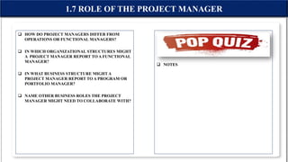  HOW DO PROJECT MANAGERS DIFFER FROM
OPERATIONS OR FUNCTIONAL MANAGERS?
 IN WHICH ORGANIZATIONAL STRUCTURES MIGHT
A PROJECT MANAGER REPORT TO A FUNCTIONAL
MANAGER?
 IN WHAT BUSINESS STRUCTURE MIGHT A
PROJECT MANAGER REPORT TO A PROGRAM OR
PORTFOLIO MANAGER?
 NAME OTHER BUSINESS ROLES THE PROJECT
MANAGER MIGHT NEED TO COLLABORATE WITH?
 NOTES
1.7 ROLE OF THE PROJECT MANAGER
 