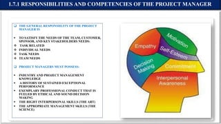  THE GENERAL RESPONSIILITY OF THE PROJECT
MANAGER IS
 TO SATISFY THE NEEDS OF THE TEAM, CUSTOMER,
SPONSOR, AND KEY STAKEHOLDERS NEEDS:
 TASK RELATED
 INDIVIDUAL NEEDS
 TASK NEEDS
 TEAM NEEDS
 PROJECT MANAGERS MUST POSSESS:
 INDUSTRY AND PROJECT MANAGEMENT
KNOWLEDGE
 A HISTORY OF SUSTAINED EXCEPTIONAL
PERFORMANCE
 EXEMPLARY PROFESSIONAL CONDUCT THAT IS
FUELED BY ETHICALAND SOUND DECISION
MAKING
 THE RIGHT INTERPERSONAL SKILLS (THE ART)
 THE APPROPRIATE MANAGEMENT SKILLS (THE
SCIENCE)
1.7.1 RESPONSIBILITIES AND COMPETENCIES OF THE PROJECT MANAGER
 