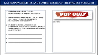  WHAT ARE SOME OF THE GENERAL
RESPONSIBLITIES OFA PROJECT MANAGER?
 IS THE PROJECT MANAGER THE LINK BETWEEN
THE PROJECT TEAM AND THE PROJECT
MANAGEMENT METHODOLOGY?
 IN ADDITION TO THE APPLICATION OF
KNOWLEDGE, TOOLS, AND TECHNIQUES, PROJECT
MANAGERS MUST ALSO POSSESS THE FOLLOWING
COMPETENCIES?
 -----------------------------------------------------------------------
 -----------------------------------------------------------------------
 -----------------------------------------------------------------------
 NOTES
1.7.1 RESPONSIBILITIES AND COMPETENCIES OF THE PROJECT MANAGER
 