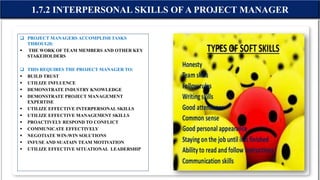  PROJECT MANAGERS ACCOMPLISH TASKS
THROUGH:
 THE WORK OF TEAM MEMBERS AND OTHER KEY
STAKEHOLDERS
 THIS REQUIRES THE PROJECT MANAGER TO:
 BUILD TRUST
 UTILIZE INFLUENCE
 DEMONSTRATE INDUSTRY KNOWLEDGE
 DEMONSTRATE PROJECT MANAGEMENT
EXPERTISE
 UTILIZE EFFECTIVE INTERPERSONAL SKILLS
 UTILIZE EFFECTIVE MANAGEMENT SKILLS
 PROACTIVELY RESPOND TO CONFLICT
 COMMUNICATE EFFECTIVELY
 NEGOTIATE WIN-WIN SOLUTIONS
 INFUSE AND SUATAIN TEAM MOTIVATION
 UTILIZE EFFECTIVE SITUATIONAL LEADERSHIP
1.7.2 INTERPERSONAL SKILLS OF A PROJECT MANAGER
 