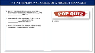  EFFECTIVE PROJECT MANAGERS REQUIRE A
BALANCE OF TECHNICAL, INTERPERSONAL, AND
____________________ SKILLS?
 THE PRESENCE OF THESE SKILLS HELP THEM
___________________ SITUATIONS AND
______________ APPROPRIATELY?
 WHAT SECTION OF THE PMBOK SPECIFICALLY
ADDRESSES INTERPERSONAL SKILLS?
 NOTES
1.7.2 INTERPERSONAL SKILLS OF A PROJECT MANAGER
 