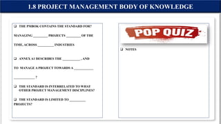 THE PMBOK CONTAINS THE STANDARD FOR?
MANAGING _________ PROJECTS _________ OF THE
TIME, ACROSS __________ INDUSTRIES
 ANNEX A1 DESCRIBES THE ___________ , AND
TO MANAGE A PROJECT TOWARDS A ____________
_____________ ?
 THE STANDARD IS INTERRELATED TO WHAT
OTHER PROJECT MANAGEMENT DISCIPLINES?
 THE STANDARD IS LIMITED TO __________
PROJECTS?
 NOTES
1.8 PROJECT MANAGEMENT BODY OF KNOWLEDGE
 