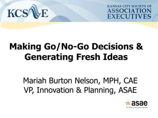 Making Go/No-Go Decisions &
Generating Fresh Ideas
Mariah Burton Nelson, MPH, CAE
VP, Innovation & Planning, ASAE
 