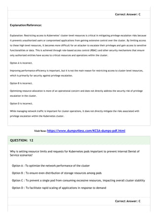Correct Answer: C
Explanation/Reference:
Explanation: Restricting access to Kubernetes’ cluster-level resources is critical in mitigating privilege escalation risks because
it prevents unauthorized users or compromised applications from gaining extensive control over the cluster. By limiting access
to these high-level resources, it becomes more difficult for an attacker to escalate their privileges and gain access to sensitive
functionalities or data. This is achieved through role-based access control (RBAC) and other security mechanisms that ensure
only authorized entities have access to critical resources and operations within the cluster.
Option A is incorrect.
Improving performance efficiency is important, but it is not the main reason for restricting access to cluster-level resources,
which is primarily for security against privilege escalation.
Option B is incorrect.
Optimizing resource allocation is more of an operational concern and does not directly address the security risk of privilege
escalation in the cluster.
Option D is incorrect.
While managing network traffic is important for cluster operations, it does not directly mitigate the risks associated with
privilege escalation within the Kubernetes cluster.
Visit Now: https://www.dumps4less.com/KCSA-dumps-pdf.html
QUESTION: 12
Why is setting resource limits and requests for Kubernetes pods important to prevent internal Denial of
Service scenarios?
Option A : To optimize the network performance of the cluster
Option B : To ensure even distribution of storage resources among pods
Option C : To prevent a single pod from consuming excessive resources, impacting overall cluster stability
Option D : To facilitate rapid scaling of applications in response to demand
Correct Answer: C
 