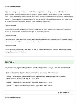 Explanation/Reference:
Explanation: Setting resource limits and requests for Kubernetes pods is important to prevent internal Denial of Service
scenarios because it prevents any single pod from consuming excessive resources, such as CPU and memory. Without these
limits, a pod could potentially use more resources than it should, leading to resource starvation for other pods and affecting the
stability and availability of the entire cluster. By configuring resource limits and requests, you ensure that each pod uses only
its fair share of resources, maintaining the overall health and stability of the cluster.
Option A is incorrect.
While network performance is important, it is not the primary reason for setting resource limits in the context of preventing
internal DoS scenarios, which are more about managing CPU and memory resources.
Option B is incorrect.
Even distribution of storage resources is an operational concern and does not directly prevent internal DoS scenarios caused by
excessive consumption of CPU and memory resources by a single pod.
Option D is incorrect.
Facilitating rapid scaling is an operational benefit but does not address the issue of a pod consuming excessive resources and
causing a DoS scenario within the cluster.
QUESTION: 13
How does securing ingress and egress traffic contribute to platform security in a Kubernetes environment?
Option A : To optimize the allocation of computational resources to different services
Option B : To ensure only authorized traffic can enter and leave the Kubernetes cluster, thereby
preventing unauthorized access and data exfiltration
Option C : To facilitate faster deployment of applications within the cluster
Option D : To improve the efficiency of stateful applications in the cluster
Correct Answer: B
Explanation/Reference:
 