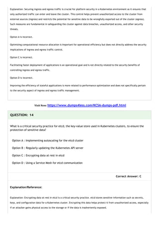 Explanation: Securing ingress and egress traffic is crucial for platform security in a Kubernetes environment as it ensures that
only authorized traffic can enter and leave the cluster. This control helps prevent unauthorized access to the cluster from
external sources (ingress) and restricts the potential for sensitive data to be wrongfully exported out of the cluster (egress).
Such measures are fundamental in safeguarding the cluster against data breaches, unauthorized access, and other security
threats.
Option A is incorrect.
Optimizing computational resource allocation is important for operational efficiency but does not directly address the security
implications of ingress and egress traffic control.
Option C is incorrect.
Facilitating faster deployment of applications is an operational goal and is not directly related to the security benefits of
controlling ingress and egress traffic.
Option D is incorrect.
Improving the efficiency of stateful applications is more related to performance optimization and does not specifically pertain
to the security aspect of ingress and egress traffic management.
Visit Now: https://www.dumps4less.com/KCSA-dumps-pdf.html
QUESTION: 14
What is a critical security practice for etcd, the key-value store used in Kubernetes clusters, to ensure the
protection of sensitive data?
Option A : Implementing autoscaling for the etcd cluster
Option B : Regularly updating the Kubernetes API server
Option C : Encrypting data at rest in etcd
Option D : Using a Service Mesh for etcd communication
Correct Answer: C
Explanation/Reference:
Explanation: Encrypting data at rest in etcd is a critical security practice. etcd stores sensitive information such as secrets,
keys, and configuration data for a Kubernetes cluster. Encrypting this data helps protect it from unauthorized access, especially
if an attacker gains physical access to the storage or if the data is inadvertently exposed.
 