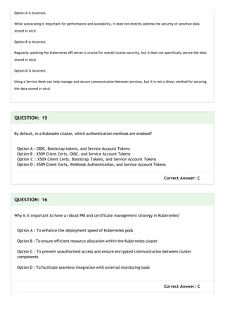 Option A is incorrect.
While autoscaling is important for performance and availability, it does not directly address the security of sensitive data
stored in etcd.
Option B is incorrect.
Regularly updating the Kubernetes API server is crucial for overall cluster security, but it does not specifically secure the data
stored in etcd.
Option D is incorrect.
Using a Service Mesh can help manage and secure communication between services, but it is not a direct method for securing
the data stored in etcd.
QUESTION: 15
By default, in a Kubeadm cluster, which authentication methods are enabled?
Option A : OIDC, Bootstrap tokens, and Service Account Tokens
Option B : X509 Client Certs, OIDC, and Service Account Tokens
Option C : X509 Client Certs, Bootstrap Tokens, and Service Account Tokens
Option D : X509 Client Certs, Webhook Authentication, and Service Account Tokens
Correct Answer: C
QUESTION: 16
Why is it important to have a robust PKI and certificate management strategy in Kubernetes?
Option A : To enhance the deployment speed of Kubernetes pods
Option B : To ensure efficient resource allocation within the Kubernetes cluster
Option C : To prevent unauthorized access and ensure encrypted communication between cluster
components
Option D : To facilitate seamless integration with external monitoring tools
Correct Answer: C
 