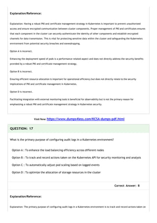 Explanation/Reference:
Explanation: Having a robust PKI and certificate management strategy in Kubernetes is important to prevent unauthorized
access and ensure encrypted communication between cluster components. Proper management of PKI and certificates ensures
that each component in the cluster can securely authenticate the identity of other components and establish encrypted
channels for data transmission. This is vital for protecting sensitive data within the cluster and safeguarding the Kubernetes
environment from potential security breaches and eavesdropping.
Option A is incorrect.
Enhancing the deployment speed of pods is a performance-related aspect and does not directly address the security benefits
provided by a robust PKI and certificate management strategy.
Option B is incorrect.
Ensuring efficient resource allocation is important for operational efficiency but does not directly relate to the security
implications of PKI and certificate management in Kubernetes.
Option D is incorrect.
Facilitating integration with external monitoring tools is beneficial for observability but is not the primary reason for
emphasizing a robust PKI and certificate management strategy in Kubernetes security.
Visit Now: https://www.dumps4less.com/KCSA-dumps-pdf.html
QUESTION: 17
What is the primary purpose of configuring audit logs in a Kubernetes environment?
Option A : To enhance the load balancing efficiency across different nodes
Option B : To track and record actions taken on the Kubernetes API for security monitoring and analysis
Option C : To automatically adjust pod scaling based on logged events
Option D : To optimize the allocation of storage resources in the cluster
Correct Answer: B
Explanation/Reference:
Explanation: The primary purpose of configuring audit logs in a Kubernetes environment is to track and record actions taken on
 