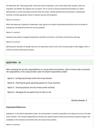 the Kubernetes API. These logs provide a historical record of operations, such as who made which requests, what was
requested, and whether the requests were successful. This is crucial for security monitoring and analysis as it allows
administrators to review and analyze activities within the cluster, identify potential security breaches or unauthorized
activities, and take appropriate actions to enhance security and compliance.
Option A is incorrect.
While load balancing is important in Kubernetes, audit logs are not related to load balancing efficiency but are focused on
tracking and recording API activities for security purposes.
Option C is incorrect.
Automatic pod scaling is managed by Kubernetes controllers and metrics, not directly influenced by audit logs.
Option D is incorrect.
Optimizing the allocation of storage resources is an operational concern and is not the primary goal of audit logging, which is
aimed at security monitoring and analysis.
QUESTION: 18
When assessing the security responsibilities in a cloud-native environment, which of these tasks is primarily
the responsibility of the cloud provider under the shared responsibility model?
Option A : Configuring firewalls within the virtual network
Option B : Patching the guest operating systems of virtual machines
Option C : Ensuring physical security of data center facilities
Option D : Managing the encryption keys for data at rest
Correct Answer: C
Explanation/Reference:
Explanation: In the shared responsibility model, the cloud provider is primarily responsible for the physical security of the data
center facilities. This includes safeguarding the infrastructure against physical threats and ensuring the physical integrity and
availability of the hardware and facilities where the cloud services operate.
Option A is incorrect.
 