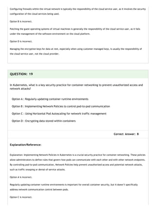 Configuring firewalls within the virtual network is typically the responsibility of the cloud service user, as it involves the security
configuration of the cloud services being used.
Option B is incorrect.
Patching the guest operating systems of virtual machines is generally the responsibility of the cloud service user, as it falls
under the management of the software environment on the cloud platform.
Option D is incorrect.
Managing the encryption keys for data at rest, especially when using customer-managed keys, is usually the responsibility of
the cloud service user, not the cloud provider.
QUESTION: 19
In Kubernetes, what is a key security practice for container networking to prevent unauthorized access and
network attacks?
Option A : Regularly updating container runtime environments
Option B : Implementing Network Policies to control pod-to-pod communication
Option C : Using Horizontal Pod Autoscaling for network traffic management
Option D : Encrypting data stored within containers
Correct Answer: B
Explanation/Reference:
Explanation: Implementing Network Policies in Kubernetes is a crucial security practice for container networking. These policies
allow administrators to define rules that govern how pods can communicate with each other and with other network endpoints.
By controlling pod-to-pod communication, Network Policies help prevent unauthorized access and potential network attacks,
such as traffic snooping or denial-of-service attacks.
Option A is incorrect.
Regularly updating container runtime environments is important for overall container security, but it doesn’t specifically
address network communication control between pods.
Option C is incorrect.
 