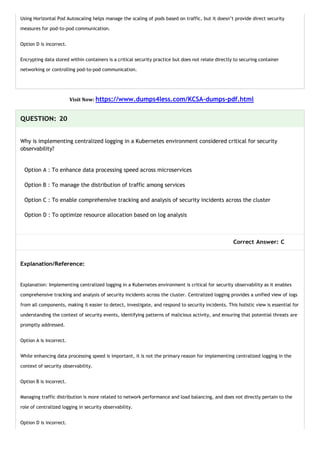 Using Horizontal Pod Autoscaling helps manage the scaling of pods based on traffic, but it doesn’t provide direct security
measures for pod-to-pod communication.
Option D is incorrect.
Encrypting data stored within containers is a critical security practice but does not relate directly to securing container
networking or controlling pod-to-pod communication.
Visit Now: https://www.dumps4less.com/KCSA-dumps-pdf.html
QUESTION: 20
Why is implementing centralized logging in a Kubernetes environment considered critical for security
observability?
Option A : To enhance data processing speed across microservices
Option B : To manage the distribution of traffic among services
Option C : To enable comprehensive tracking and analysis of security incidents across the cluster
Option D : To optimize resource allocation based on log analysis
Correct Answer: C
Explanation/Reference:
Explanation: Implementing centralized logging in a Kubernetes environment is critical for security observability as it enables
comprehensive tracking and analysis of security incidents across the cluster. Centralized logging provides a unified view of logs
from all components, making it easier to detect, investigate, and respond to security incidents. This holistic view is essential for
understanding the context of security events, identifying patterns of malicious activity, and ensuring that potential threats are
promptly addressed.
Option A is incorrect.
While enhancing data processing speed is important, it is not the primary reason for implementing centralized logging in the
context of security observability.
Option B is incorrect.
Managing traffic distribution is more related to network performance and load balancing, and does not directly pertain to the
role of centralized logging in security observability.
Option D is incorrect.
 