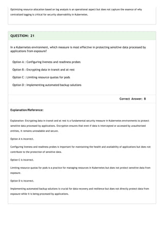 Optimizing resource allocation based on log analysis is an operational aspect but does not capture the essence of why
centralized logging is critical for security observability in Kubernetes.
QUESTION: 21
In a Kubernetes environment, which measure is most effective in protecting sensitive data processed by
applications from exposure?
Option A : Configuring liveness and readiness probes
Option B : Encrypting data in transit and at rest
Option C : Limiting resource quotas for pods
Option D : Implementing automated backup solutions
Correct Answer: B
Explanation/Reference:
Explanation: Encrypting data in transit and at rest is a fundamental security measure in Kubernetes environments to protect
sensitive data processed by applications. Encryption ensures that even if data is intercepted or accessed by unauthorized
entities, it remains unreadable and secure.
Option A is incorrect.
Configuring liveness and readiness probes is important for maintaining the health and availability of applications but does not
contribute to the protection of sensitive data.
Option C is incorrect.
Limiting resource quotas for pods is a practice for managing resources in Kubernetes but does not protect sensitive data from
exposure.
Option D is incorrect.
Implementing automated backup solutions is crucial for data recovery and resilience but does not directly protect data from
exposure while it is being processed by applications.
 