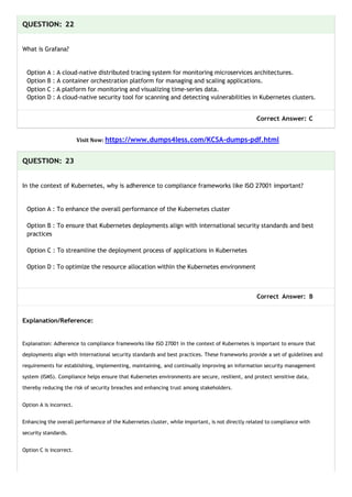 QUESTION: 22
What is Grafana?
Option A : A cloud-native distributed tracing system for monitoring microservices architectures.
Option B : A container orchestration platform for managing and scaling applications.
Option C : A platform for monitoring and visualizing time-series data.
Option D : A cloud-native security tool for scanning and detecting vulnerabilities in Kubernetes clusters.
Correct Answer: C
Visit Now: https://www.dumps4less.com/KCSA-dumps-pdf.html
QUESTION: 23
In the context of Kubernetes, why is adherence to compliance frameworks like ISO 27001 important?
Option A : To enhance the overall performance of the Kubernetes cluster
Option B : To ensure that Kubernetes deployments align with international security standards and best
practices
Option C : To streamline the deployment process of applications in Kubernetes
Option D : To optimize the resource allocation within the Kubernetes environment
Correct Answer: B
Explanation/Reference:
Explanation: Adherence to compliance frameworks like ISO 27001 in the context of Kubernetes is important to ensure that
deployments align with international security standards and best practices. These frameworks provide a set of guidelines and
requirements for establishing, implementing, maintaining, and continually improving an information security management
system (ISMS). Compliance helps ensure that Kubernetes environments are secure, resilient, and protect sensitive data,
thereby reducing the risk of security breaches and enhancing trust among stakeholders.
Option A is incorrect.
Enhancing the overall performance of the Kubernetes cluster, while important, is not directly related to compliance with
security standards.
Option C is incorrect.
 
