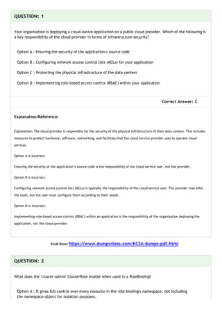 QUESTION: 1
Your organization is deploying a cloud-native application on a public cloud provider. Which of the following is
a key responsibility of the cloud provider in terms of infrastructure security?
Option A : Ensuring the security of the application-s source code
Option B : Configuring network access control lists (ACLs) for your application
Option C : Protecting the physical infrastructure of the data centers
Option D : Implementing role-based access control (RBAC) within your application
Correct Answer: C
Explanation/Reference:
Explanation: The cloud provider is responsible for the security of the physical infrastructure of their data centers. This includes
measures to protect hardware, software, networking, and facilities that the cloud service provider uses to operate cloud
services.
Option A is incorrect.
Ensuring the security of the application’s source code is the responsibility of the cloud service user, not the provider.
Option B is incorrect.
Configuring network access control lists (ACLs) is typically the responsibility of the cloud service user. The provider may offer
the tools, but the user must configure them according to their needs.
Option D is incorrect.
Implementing role-based access control (RBAC) within an application is the responsibility of the organization deploying the
application, not the cloud provider.
Visit Now: https://www.dumps4less.com/KCSA-dumps-pdf.html
QUESTION: 2
What does the 'cluster-admin' ClusterRole enable when used in a RoleBinding?
Option A : It gives full control over every resource in the role binding's namespace, not including
the namespace object for isolation purposes.
 