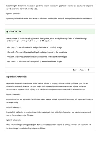 Streamlining the deployment process is an operational concern and does not specifically pertain to the security and compliance
aspects covered by frameworks like ISO 27001.
Option D is incorrect.
Optimizing resource allocation is more related to operational efficiency and is not the primary focus of compliance frameworks.
QUESTION: 24
In the context of cloud-native application deployment, what is the primary purpose of implementing a
container image scanning solution in your CI/CD pipeline?
Option A : To optimize the size and performance of container images
Option B : To ensure high availability of container images in the repository
Option C : To detect and remediate vulnerabilities within container images
Option D : To automate the deployment process of container images
Correct Answer: C
Explanation/Reference:
Explanation: Implementing a container image scanning solution in the CI/CD pipeline is primarily aimed at detecting and
remediating vulnerabilities within container images. This ensures that the images being deployed into the production
environment are free from known security issues, thereby enhancing the overall security posture of the application.
Option A is incorrect.
Optimizing the size and performance of container images is a goal of image optimization techniques, not specifically related to
security scanning.
Option B is incorrect.
Ensuring high availability of container images in the repository is more related to infrastructure and repository management
than to the security scanning of images.
Option D is incorrect.
While container image scanning can be part of an automated deployment process, its primary purpose is not automation but
the detection and remediation of security vulnerabilities.
 