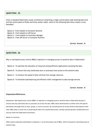QUESTION: 25
Given a standard Kubernetes cluster architecture comprising a single control plane node (hosting both etcd
and the control plane as Pods) and three worker nodes, which of the following data flows crosses a trust
boundary?
Option A : From kubelet to Container Runtime
Option B : From kubelet to API Server
Option C : From kubelet to Controller Manager
Option D : From API Server to Container Runtime
Correct Answer: B
QUESTION: 26
Why is role-based access control (RBAC) important in managing access to sensitive data in Kubernetes?
Option A : To optimize the allocation of resources among different applications accessing the data
Option B : To ensure that only authorized users or processes have access to the sensitive data
Option C : To enhance the speed of data retrieval from storage resources
Option D : To facilitate load balancing and efficient traffic management to data storage services
Correct Answer: B
Explanation/Reference:
Explanation: Role-based access control (RBAC) is important in managing access to sensitive data in Kubernetes because it
ensures that only authorized users or processes can access this data. RBAC allows administrators to define roles with specific
permissions and assign them to users, groups, or service accounts. By controlling who can access sensitive data based on their
roles, RBAC plays a crucial role in protecting the data from unauthorized access, thereby maintaining data confidentiality and
security within the Kubernetes environment.
Option A is incorrect.
While resource allocation optimization is important, it is not the primary role of RBAC, which is focused on controlling access to
sensitive data.
 