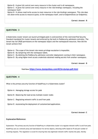 Option B : It gives full control over every resource in the cluster and in all namespaces.
Option C : It gives full control over every resource in the role binding's namespace, including the
namespace itself.
Option D : It allows read/write access to most resources in the role binding's namespace. This role does
not allow write access to resource quota, to the namespace itself, and to EndpointSlices (or Endpoints).
Correct Answer: B
QUESTION: 3
A Kubernetes cluster tenant can launch privileged pods in contravention of the restricted Pod Security
Standard mandated for cluster tenants and enforced by the built-in PodSecurity admission controller. The
tenant has full CRUD permissions on the namespace object and the namespaced resources. How did the
tenant achieve this?
Option A : The scope of the tenant role means privilege escalation is impossible.
Option B : By tampering with the namespace labels.
Option C : By deleting the PodSecurity admission controller deployment running in their namespace.
Option D : By using higher-level access credentials obtained reading secrets from another namespace.
Correct Answer: B
Visit Now: https://www.dumps4less.com/KCSA-dumps-pdf.html
QUESTION: 4
What is the primary security function of KubeProxy in a Kubernetes cluster?
Option A : Managing storage access for pods
Option B : Balancing the load across multiple cluster nodes
Option C : Regulating network traffic to and from pods
Option D : Automating the deployment of containerized applications
Correct Answer: C
Explanation/Reference:
Explanation: The primary security function of KubeProxy in a Kubernetes cluster is to regulate network traffic to and from pods.
KubeProxy acts as a network proxy and load balancer for service objects, directing traffic based on IP and port number of
incoming requests. This regulation is crucial for ensuring that only legitimate network traffic reaches the pods, thereby
 