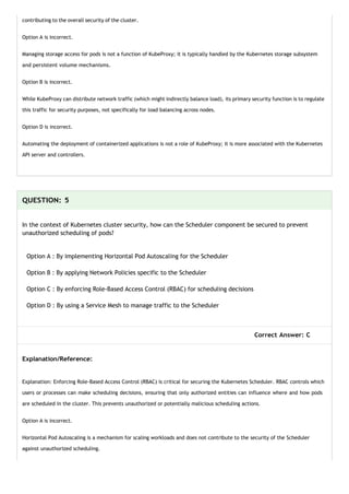 contributing to the overall security of the cluster.
Option A is incorrect.
Managing storage access for pods is not a function of KubeProxy; it is typically handled by the Kubernetes storage subsystem
and persistent volume mechanisms.
Option B is incorrect.
While KubeProxy can distribute network traffic (which might indirectly balance load), its primary security function is to regulate
this traffic for security purposes, not specifically for load balancing across nodes.
Option D is incorrect.
Automating the deployment of containerized applications is not a role of KubeProxy; it is more associated with the Kubernetes
API server and controllers.
QUESTION: 5
In the context of Kubernetes cluster security, how can the Scheduler component be secured to prevent
unauthorized scheduling of pods?
Option A : By implementing Horizontal Pod Autoscaling for the Scheduler
Option B : By applying Network Policies specific to the Scheduler
Option C : By enforcing Role-Based Access Control (RBAC) for scheduling decisions
Option D : By using a Service Mesh to manage traffic to the Scheduler
Correct Answer: C
Explanation/Reference:
Explanation: Enforcing Role-Based Access Control (RBAC) is critical for securing the Kubernetes Scheduler. RBAC controls which
users or processes can make scheduling decisions, ensuring that only authorized entities can influence where and how pods
are scheduled in the cluster. This prevents unauthorized or potentially malicious scheduling actions.
Option A is incorrect.
Horizontal Pod Autoscaling is a mechanism for scaling workloads and does not contribute to the security of the Scheduler
against unauthorized scheduling.
 