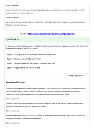 Option B is incorrect.
Applying Network Policies is important for controlling pod-to-pod communication but does not directly secure the Scheduler
against unauthorized scheduling decisions.
Option D is incorrect.
Using a Service Mesh can manage and secure traffic within a cluster, but it does not directly enforce security policies on the
Scheduler’s scheduling decisions.
Visit Now: https://www.dumps4less.com/KCSA-dumps-pdf.html
QUESTION: 6
In Kubernetes, what is a key security practice for pods to ensure that they only communicate with authorized
services or components within the cluster?
Option A : Configuring the Horizontal Pod Autoscaler for each pod
Option B : Implementing Pod Security Policies
Option C : Enabling Readiness and Liveness Probes for each pod
Option D : Applying Network Policies to pods
Correct Answer: D
Explanation/Reference:
Explanation: Applying Network Policies to pods in Kubernetes is a key security practice to control and restrict which network
connections are allowed to and from the pods. This ensures that pods only communicate with authorized services or
components, thereby preventing potential security breaches through unauthorized network access.
Option A is incorrect.
Configuring the Horizontal Pod Autoscaler is important for scaling pods based on load but does not contribute to network
security or restrict communication with unauthorized services.
Option B is incorrect.
Implementing Pod Security Policies is crucial for defining security-related conditions pods must meet to run, but it does not
directly control network communication between pods.
Option C is incorrect.
 