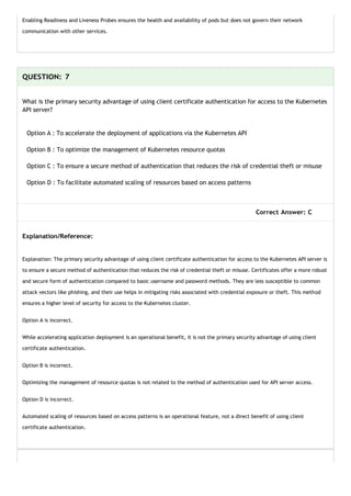 Enabling Readiness and Liveness Probes ensures the health and availability of pods but does not govern their network
communication with other services.
QUESTION: 7
What is the primary security advantage of using client certificate authentication for access to the Kubernetes
API server?
Option A : To accelerate the deployment of applications via the Kubernetes API
Option B : To optimize the management of Kubernetes resource quotas
Option C : To ensure a secure method of authentication that reduces the risk of credential theft or misuse
Option D : To facilitate automated scaling of resources based on access patterns
Correct Answer: C
Explanation/Reference:
Explanation: The primary security advantage of using client certificate authentication for access to the Kubernetes API server is
to ensure a secure method of authentication that reduces the risk of credential theft or misuse. Certificates offer a more robust
and secure form of authentication compared to basic username and password methods. They are less susceptible to common
attack vectors like phishing, and their use helps in mitigating risks associated with credential exposure or theft. This method
ensures a higher level of security for access to the Kubernetes cluster.
Option A is incorrect.
While accelerating application deployment is an operational benefit, it is not the primary security advantage of using client
certificate authentication.
Option B is incorrect.
Optimizing the management of resource quotas is not related to the method of authentication used for API server access.
Option D is incorrect.
Automated scaling of resources based on access patterns is an operational feature, not a direct benefit of using client
certificate authentication.
 