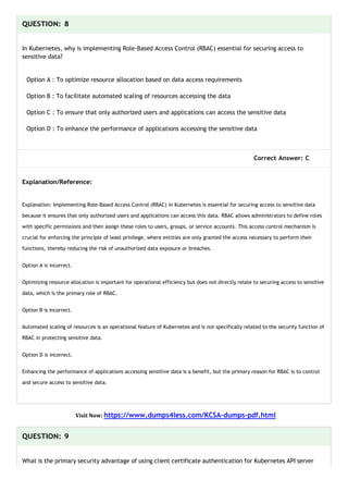 QUESTION: 8
In Kubernetes, why is implementing Role-Based Access Control (RBAC) essential for securing access to
sensitive data?
Option A : To optimize resource allocation based on data access requirements
Option B : To facilitate automated scaling of resources accessing the data
Option C : To ensure that only authorized users and applications can access the sensitive data
Option D : To enhance the performance of applications accessing the sensitive data
Correct Answer: C
Explanation/Reference:
Explanation: Implementing Role-Based Access Control (RBAC) in Kubernetes is essential for securing access to sensitive data
because it ensures that only authorized users and applications can access this data. RBAC allows administrators to define roles
with specific permissions and then assign these roles to users, groups, or service accounts. This access control mechanism is
crucial for enforcing the principle of least privilege, where entities are only granted the access necessary to perform their
functions, thereby reducing the risk of unauthorized data exposure or breaches.
Option A is incorrect.
Optimizing resource allocation is important for operational efficiency but does not directly relate to securing access to sensitive
data, which is the primary role of RBAC.
Option B is incorrect.
Automated scaling of resources is an operational feature of Kubernetes and is not specifically related to the security function of
RBAC in protecting sensitive data.
Option D is incorrect.
Enhancing the performance of applications accessing sensitive data is a benefit, but the primary reason for RBAC is to control
and secure access to sensitive data.
Visit Now: https://www.dumps4less.com/KCSA-dumps-pdf.html
QUESTION: 9
What is the primary security advantage of using client certificate authentication for Kubernetes API server
 