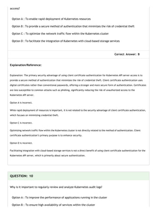 access?
Option A : To enable rapid deployment of Kubernetes resources
Option B : To provide a secure method of authentication that minimizes the risk of credential theft
Option C : To optimize the network traffic flow within the Kubernetes cluster
Option D : To facilitate the integration of Kubernetes with cloud-based storage services
Correct Answer: B
Explanation/Reference:
Explanation: The primary security advantage of using client certificate authentication for Kubernetes API server access is to
provide a secure method of authentication that minimizes the risk of credential theft. Client certificate authentication uses
digital certificates rather than conventional passwords, offering a stronger and more secure form of authentication. Certificates
are less susceptible to common attacks such as phishing, significantly reducing the risk of unauthorized access to the
Kubernetes API server.
Option A is incorrect.
While rapid deployment of resources is important, it is not related to the security advantage of client certificate authentication,
which focuses on minimizing credential theft.
Option C is incorrect.
Optimizing network traffic flow within the Kubernetes cluster is not directly related to the method of authentication. Client
certificate authentication’s primary purpose is to enhance security.
Option D is incorrect.
Facilitating integration with cloud-based storage services is not a direct benefit of using client certificate authentication for the
Kubernetes API server, which is primarily about secure authentication.
QUESTION: 10
Why is it important to regularly review and analyze Kubernetes audit logs?
Option A : To improve the performance of applications running in the cluster
Option B : To ensure high availability of services within the cluster
 