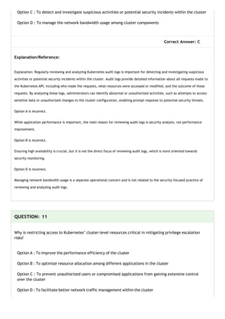 Option C : To detect and investigate suspicious activities or potential security incidents within the cluster
Option D : To manage the network bandwidth usage among cluster components
Correct Answer: C
Explanation/Reference:
Explanation: Regularly reviewing and analyzing Kubernetes audit logs is important for detecting and investigating suspicious
activities or potential security incidents within the cluster. Audit logs provide detailed information about all requests made to
the Kubernetes API, including who made the requests, what resources were accessed or modified, and the outcome of those
requests. By analyzing these logs, administrators can identify abnormal or unauthorized activities, such as attempts to access
sensitive data or unauthorized changes to the cluster configuration, enabling prompt response to potential security threats.
Option A is incorrect.
While application performance is important, the main reason for reviewing audit logs is security analysis, not performance
improvement.
Option B is incorrect.
Ensuring high availability is crucial, but it is not the direct focus of reviewing audit logs, which is more oriented towards
security monitoring.
Option D is incorrect.
Managing network bandwidth usage is a separate operational concern and is not related to the security-focused practice of
reviewing and analyzing audit logs.
QUESTION: 11
Why is restricting access to Kubernetes’ cluster-level resources critical in mitigating privilege escalation
risks?
Option A : To improve the performance efficiency of the cluster
Option B : To optimize resource allocation among different applications in the cluster
Option C : To prevent unauthorized users or compromised applications from gaining extensive control
over the cluster
Option D : To facilitate better network traffic management within the cluster
 