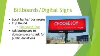 Billboards/Digital Signs 
• Local banks/ businesses 
• Flip Hound 
• Fliphound Tour 
• Ask businesses to 
donate space to ask for 
public donations 
 