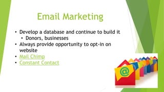 Email Marketing 
• Develop a database and continue to build it 
• Donors, businesses 
• Always provide opportunity to opt-in on 
website 
• Mail Chimp 
• Constant Contact 
 