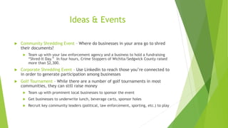 Ideas & Events 
 Community Shredding Event – Where do businesses in your area go to shred 
their documents? 
 Team up with your law enforcement agency and a business to hold a fundraising 
“Shred-It Day.” In four hours, Crime Stoppers of Wichita/Sedgwick County raised 
more than $2,300. 
 Corporate Shredding Event – Use LinkedIn to reach those you’re connected to 
in order to generate participation among businesses 
 Golf Tournament – While there are a number of golf tournaments in most 
communities, they can still raise money 
 Team up with prominent local businesses to sponsor the event 
 Get businesses to underwrite lunch, beverage carts, sponsor holes 
 Recruit key community leaders (political, law enforcement, sporting, etc.) to play 
 