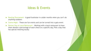 Ideas & Events 
 Bowling Tournament – A good fundraiser in colder months when you can’t do 
anything outdoors 
 Casino Night – These are fun events and can be turned into a gala event 
 Partner Day at Local Restaurant – Working with a local restaurant to have 
them donate a percentage of each check on a specific day; Pick a day that 
has special meaning locally 
 