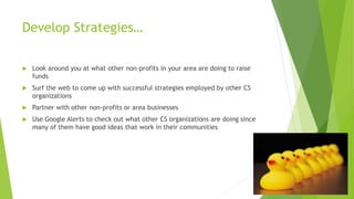 Develop Strategies… 
 Look around you at what other non-profits in your area are doing to raise 
funds 
 Surf the web to come up with successful strategies employed by other CS 
organizations 
 Partner with other non-profits or area businesses 
 Use Google Alerts to check out what other CS organizations are doing since 
many of them have good ideas that work in their communities 
 