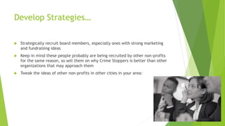 Develop Strategies… 
 Strategically recruit board members, especially ones with strong marketing 
and fundraising ideas 
 Keep in mind these people probably are being recruited by other non-profits 
for the same reason, so sell them on why Crime Stoppers is better than other 
organizations that may approach them 
 Tweak the ideas of other non-profits in other cities in your area: 
 