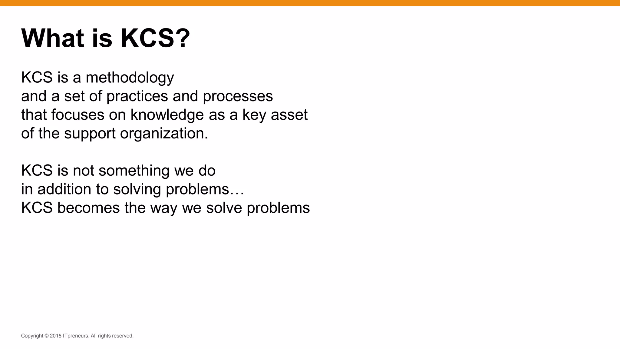 Copyright © 2015 ITpreneurs. All rights reserved.
KCS is a methodology
and a set of practices and processes
that focuses on knowledge as a key asset
of the support organization.
KCS is not something we do
in addition to solving problems…
KCS becomes the way we solve problems
What is KCS?
 