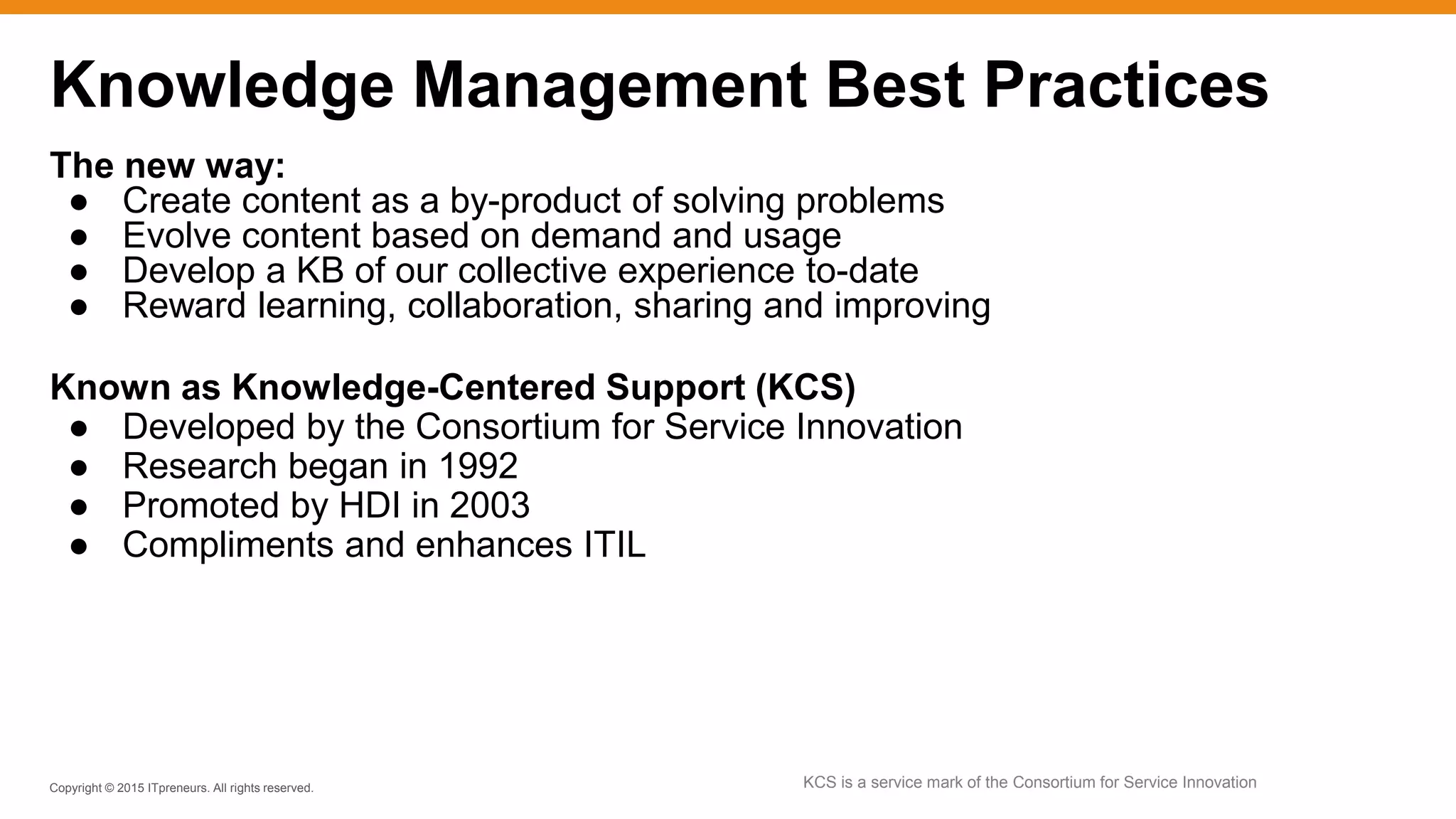 Copyright © 2015 ITpreneurs. All rights reserved.
The new way:
● Create content as a by-product of solving problems
● Evolve content based on demand and usage
● Develop a KB of our collective experience to-date
● Reward learning, collaboration, sharing and improving
Known as Knowledge-Centered Support (KCS)
● Developed by the Consortium for Service Innovation
● Research began in 1992
● Promoted by HDI in 2003
● Compliments and enhances ITIL
Knowledge Management Best Practices
KCS is a service mark of the Consortium for Service Innovation
 