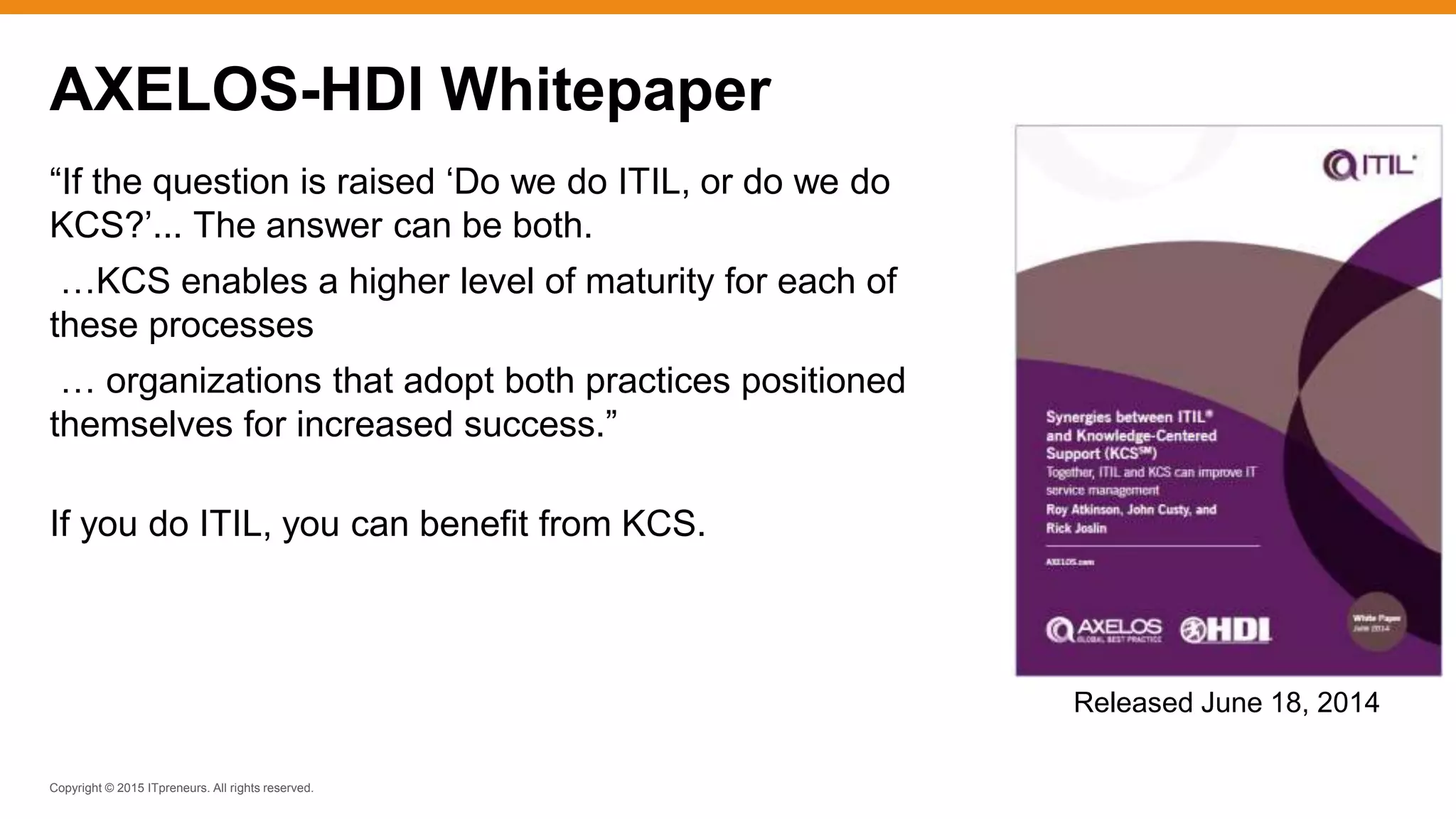 Copyright © 2015 ITpreneurs. All rights reserved.
“If the question is raised ‘Do we do ITIL, or do we do
KCS?’... The answer can be both.
…KCS enables a higher level of maturity for each of
these processes
… organizations that adopt both practices positioned
themselves for increased success.”
If you do ITIL, you can benefit from KCS.
AXELOS-HDI Whitepaper
Released June 18, 2014
 